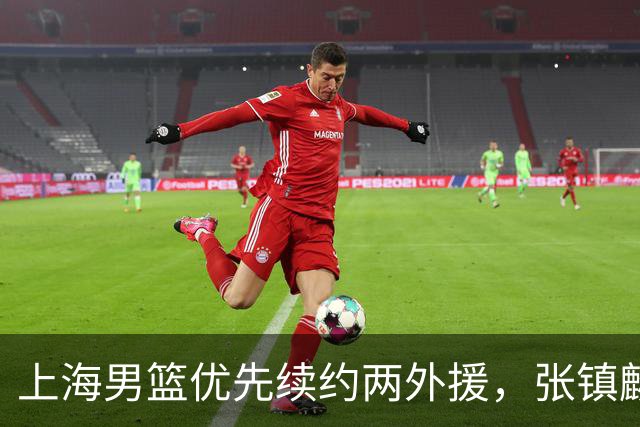 上海男篮优先续约两外援，张镇麟顶薪续约四年，潜力后卫续约三年