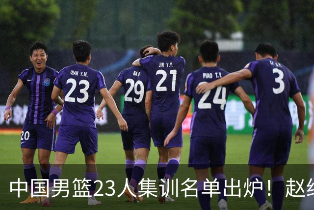 中国男篮23人集训名单出炉！赵继伟庞峥麟领衔，赵睿胡明轩徐杰三大后卫集体落选
