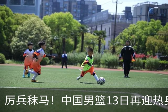 厉兵秣马！中国男篮13日再迎热身赛，冲刺世预赛第四窗口期比赛