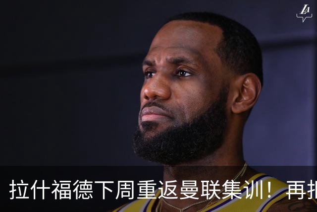 拉什福德下周重返曼联集训！再拒热刺切尔西，转会只去欧冠顶级豪门