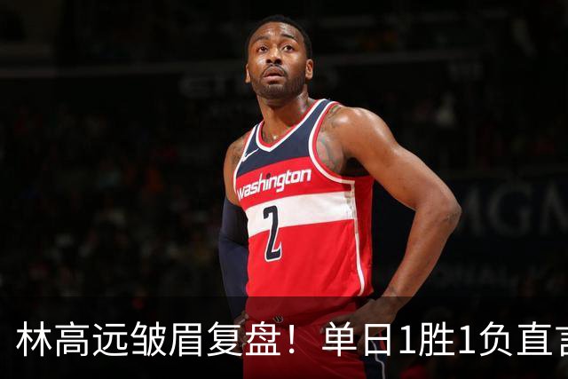林高远皱眉复盘！单日1胜1负直言训练不足 VS莎头三局12分略显尴尬