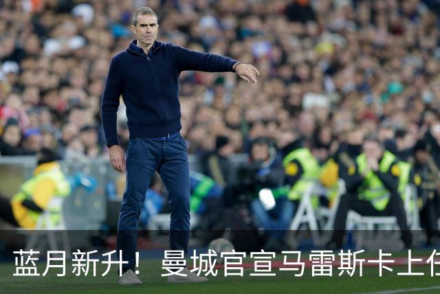 蓝月新升！曼城官宣马雷斯卡上任 第三次加盟签约三年