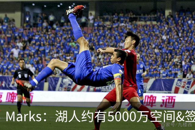 Marks：湖人约有5000万空间&签老詹再追中锋很难 除非帽上操作